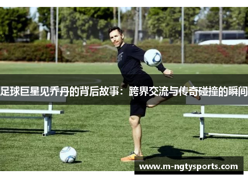 足球巨星见乔丹的背后故事：跨界交流与传奇碰撞的瞬间