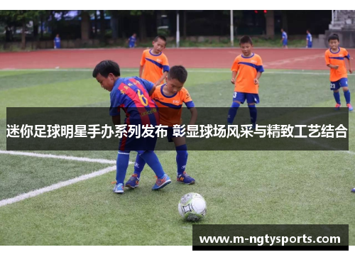 迷你足球明星手办系列发布 彰显球场风采与精致工艺结合