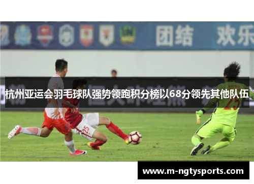 杭州亚运会羽毛球队强势领跑积分榜以68分领先其他队伍