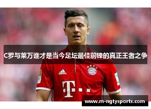 C罗与莱万谁才是当今足坛最佳前锋的真正王者之争