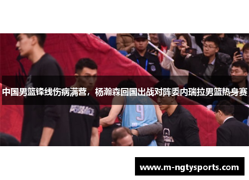 中国男篮锋线伤病满营，杨瀚森回国出战对阵委内瑞拉男篮热身赛